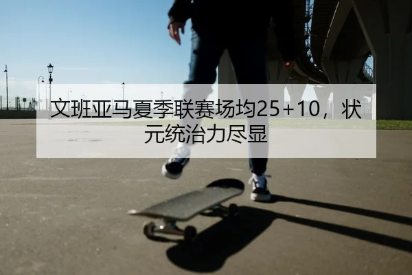 文班亚马夏季联赛场均25+10，状元统治力尽显